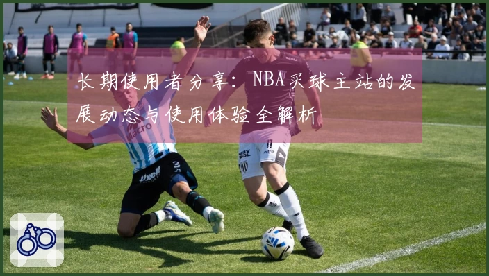 长期使用者分享：NBA买球主站的发展动态与使用体验全解析