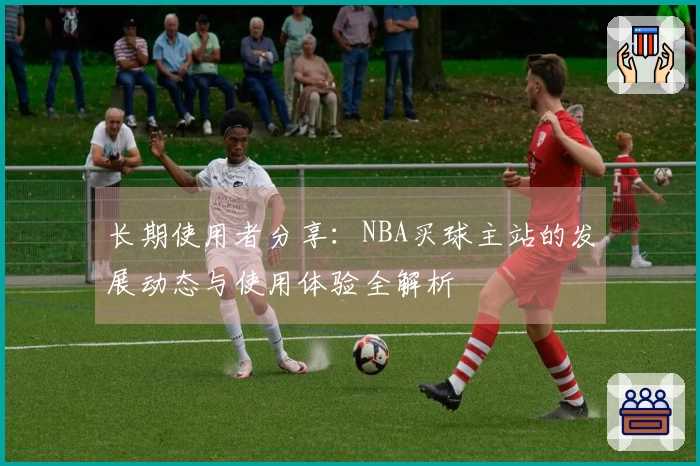 长期使用者分享：NBA买球主站的发展动态与使用体验全解析